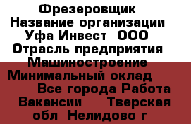 Фрезеровщик › Название организации ­ Уфа-Инвест, ООО › Отрасль предприятия ­ Машиностроение › Минимальный оклад ­ 55 000 - Все города Работа » Вакансии   . Тверская обл.,Нелидово г.